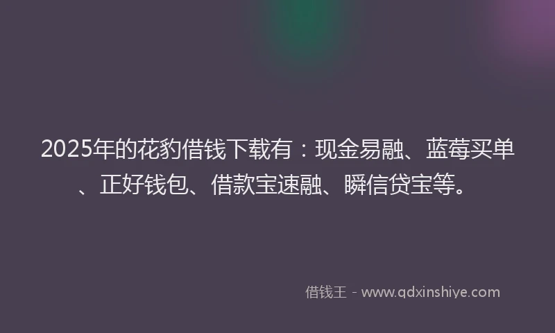 2025年的花豹借钱下载有：现金易融、蓝莓买单、正好钱包、借款宝速融、瞬信贷宝等。