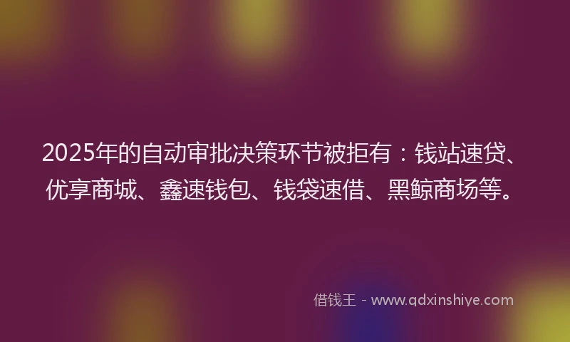 2025年的自动审批决策环节被拒有：钱站速贷、优享商城、鑫速钱包、钱袋速借、黑鲸商场等。