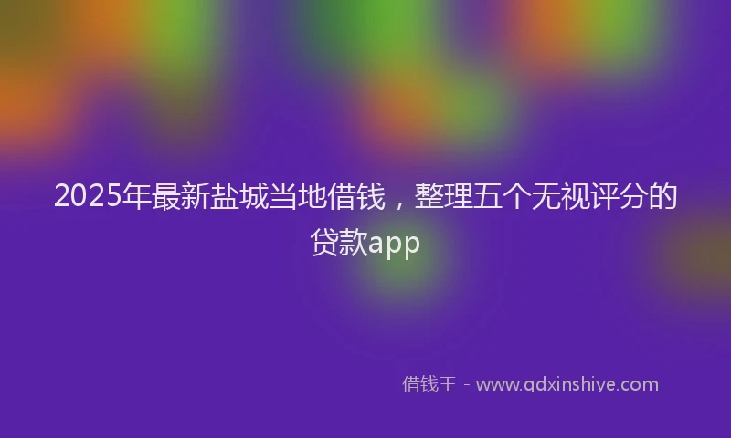 2025年最新盐城当地借钱，整理五个无视评分的贷款app
