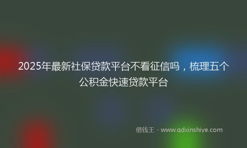 2025年最新社保贷款平台不看征信吗，梳理五个公积金快速贷款平台