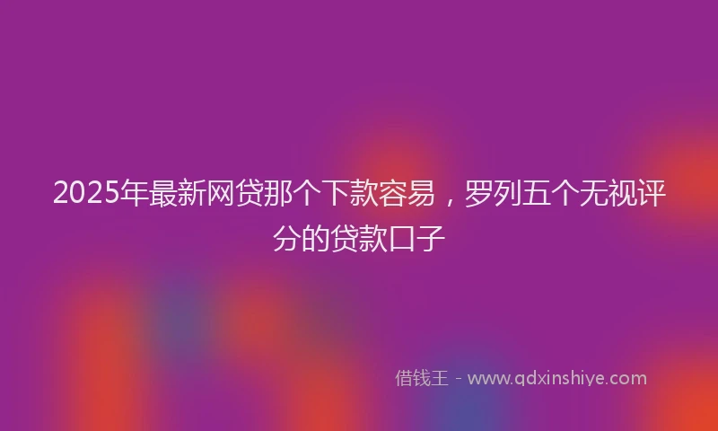 2025年最新网贷那个下款容易，罗列五个无视评分的贷款口子