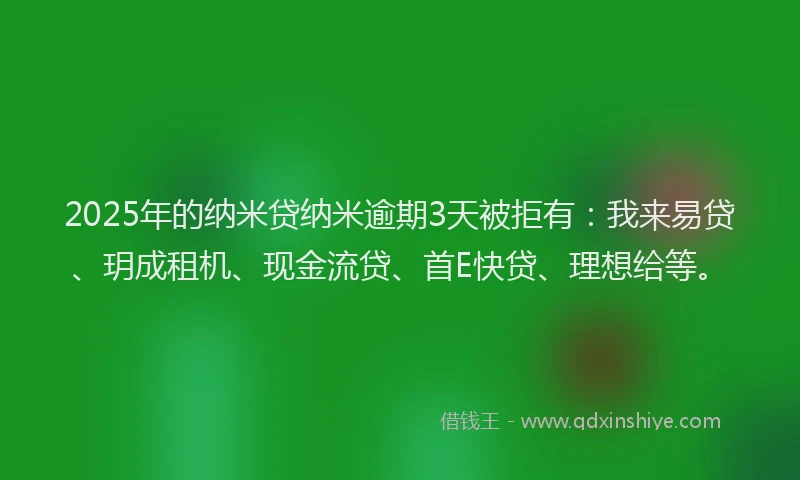 2025年的纳米贷纳米逾期3天被拒有：我来易贷、玥成租机、现金流贷、首E快贷、理想给等。