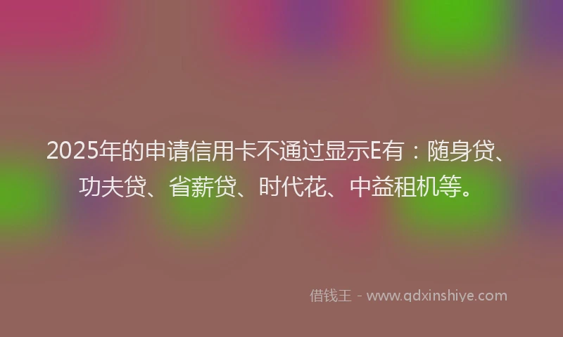 2025年的申请信用卡不通过显示E有：随身贷、功夫贷、省薪贷、时代花、中益租机等。