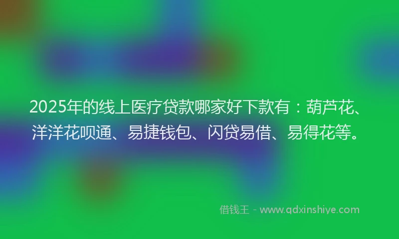 2025年的线上医疗贷款哪家好下款有：葫芦花、洋洋花呗通、易捷钱包、闪贷易借、易得花等。
