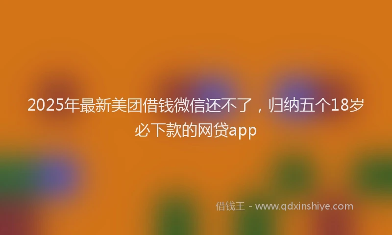 2025年最新美团借钱微信还不了，归纳五个18岁必下款的网贷app