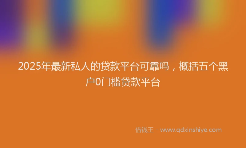 2025年最新私人的贷款平台可靠吗，概括五个黑户0门槛贷款平台