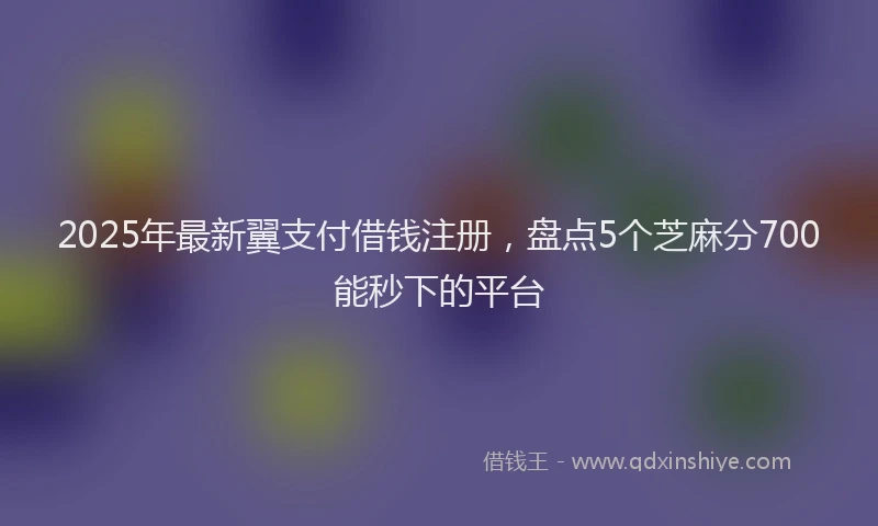 2025年最新翼支付借钱注册，盘点5个芝麻分700能秒下的平台