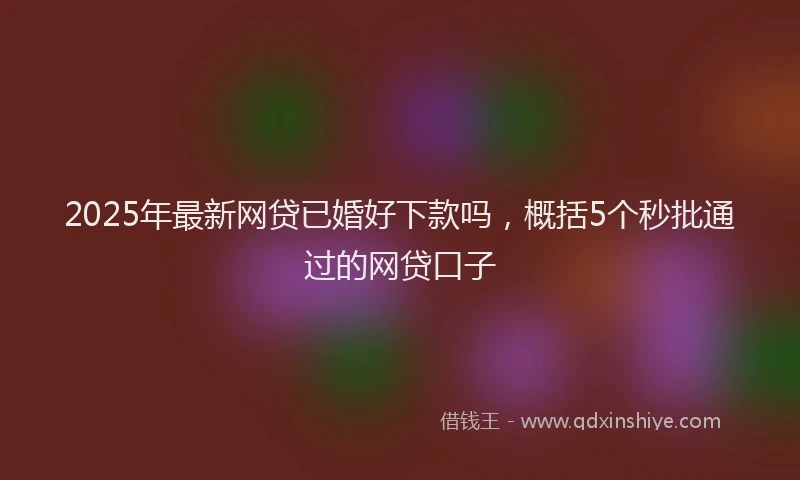 2025年最新网贷已婚好下款吗，概括5个秒批通过的网贷口子