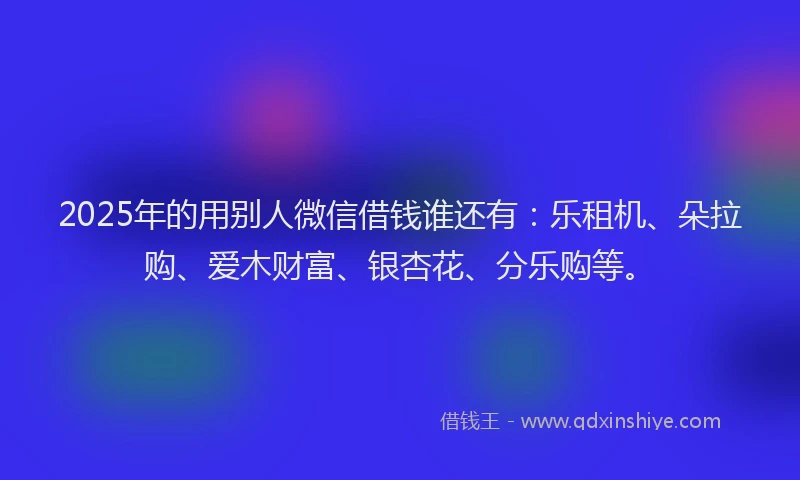 2025年的用别人微信借钱谁还有：乐租机、朵拉购、爱木财富、银杏花、分乐购等。