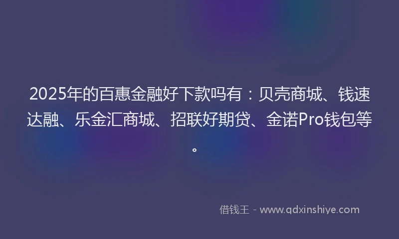 2025年的百惠金融好下款吗有：贝壳商城、钱速达融、乐金汇商城、招联好期贷、金诺Pro钱包等。
