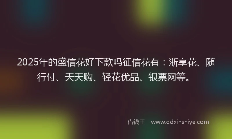 2025年的盛信花好下款吗征信花有：浙享花、随行付、天天购、轻花优品、银票网等。