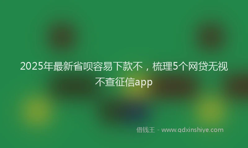 2025年最新省呗容易下款不，梳理5个网贷无视不查征信app