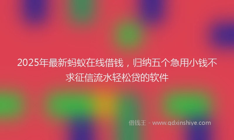 2025年最新蚂蚁在线借钱，归纳五个急用小钱不求征信流水轻松贷的软件