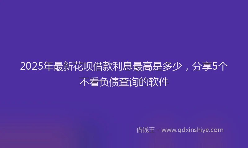 2025年最新花呗借款利息最高是多少，分享5个不看负债查询的软件
