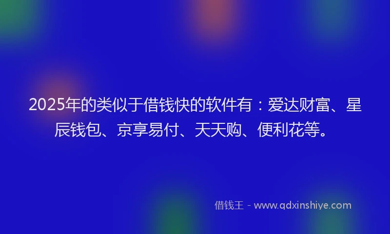 2025年的类似于借钱快的软件有：爱达财富、星辰钱包、京享易付、天天购、便利花等。
