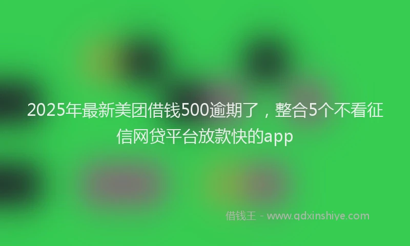 2025年最新美团借钱500逾期了，整合5个不看征信网贷平台放款快的app