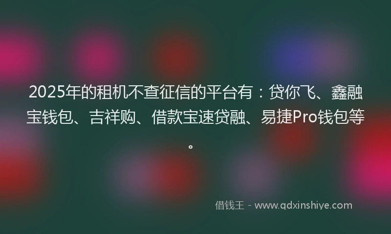 2025年的租机不查征信的平台有：贷你飞、鑫融宝钱包、吉祥购、借款宝速贷融、易捷Pro钱包等。