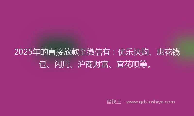 2025年的直接放款至微信有：优乐快购、惠花钱包、闪用、沪商财富、宜花呗等。