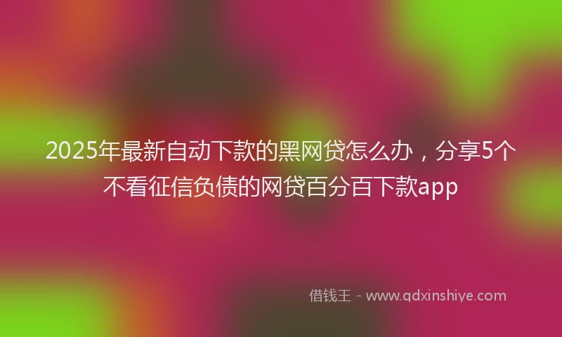 2025年最新自动下款的黑网贷怎么办，分享5个不看征信负债的网贷百分百下款app