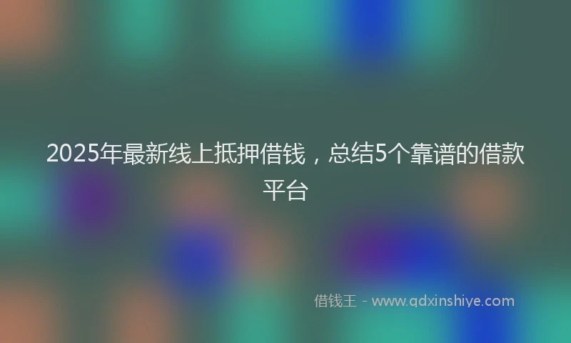 2025年最新线上抵押借钱，总结5个靠谱的借款平台