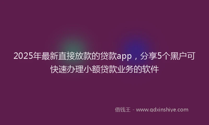 2025年最新直接放款的贷款app，分享5个黑户可快速办理小额贷款业务的软件