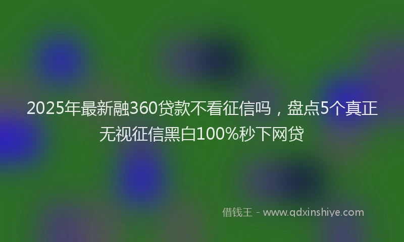 2025年最新融360贷款不看征信吗，盘点5个真正无视征信黑白100%秒下网贷