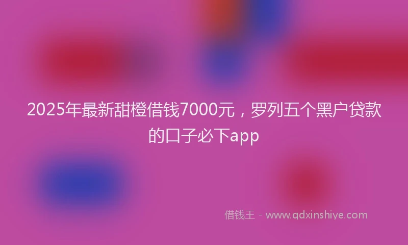 2025年最新甜橙借钱7000元，罗列五个黑户贷款的口子必下app