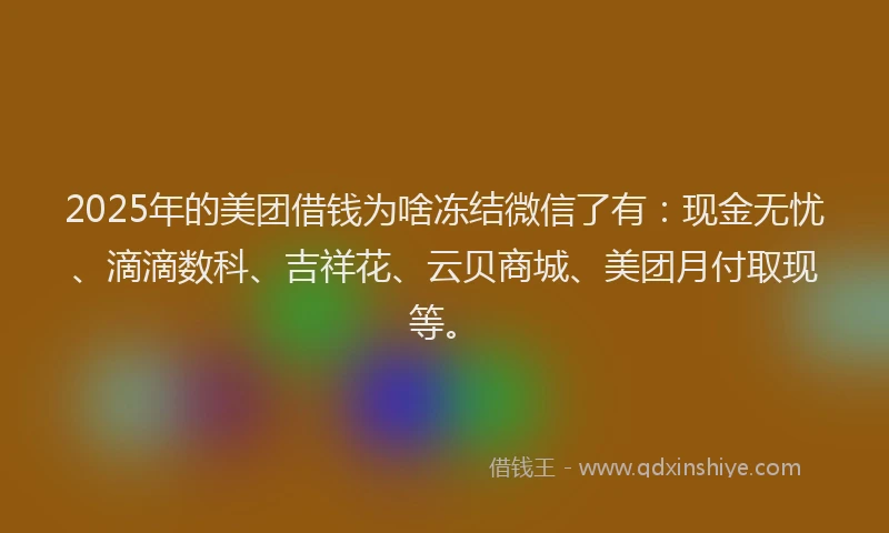 2025年的美团借钱为啥冻结微信了有：现金无忧、滴滴数科、吉祥花、云贝商城、美团月付取现等。