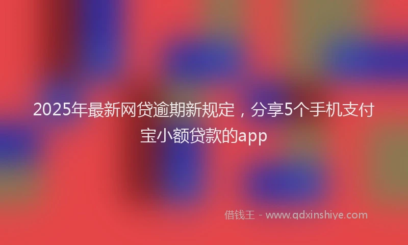 2025年最新网贷逾期新规定，分享5个手机支付宝小额贷款的app