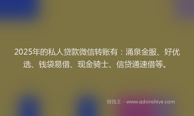 2025年的私人贷款微信转账有：涌泉金服、好优选、钱袋易借、现金骑士、信贷通速借等。