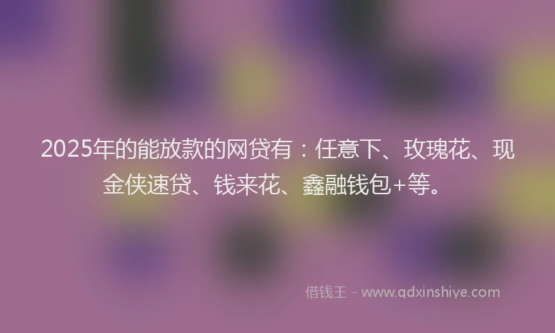 2025年的能放款的网贷有：任意下、玫瑰花、现金侠速贷、钱来花、鑫融钱包+等。