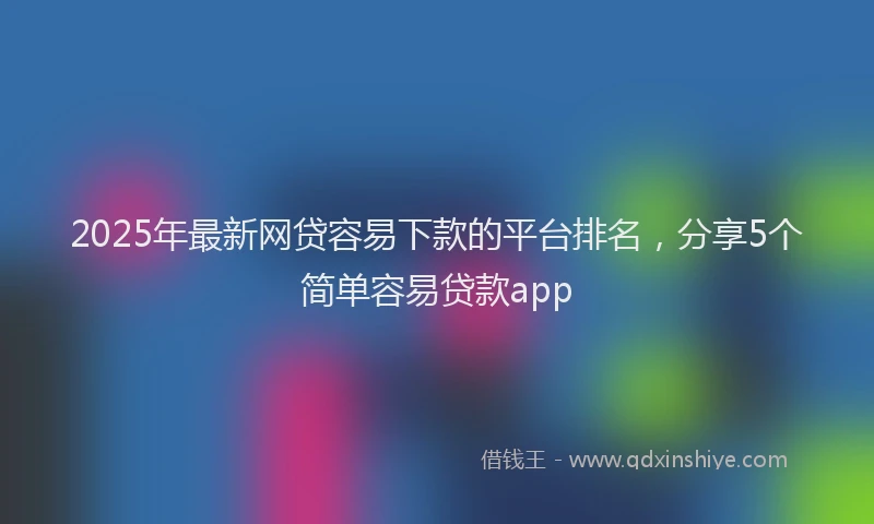 2025年最新网贷容易下款的平台排名，分享5个简单容易贷款app