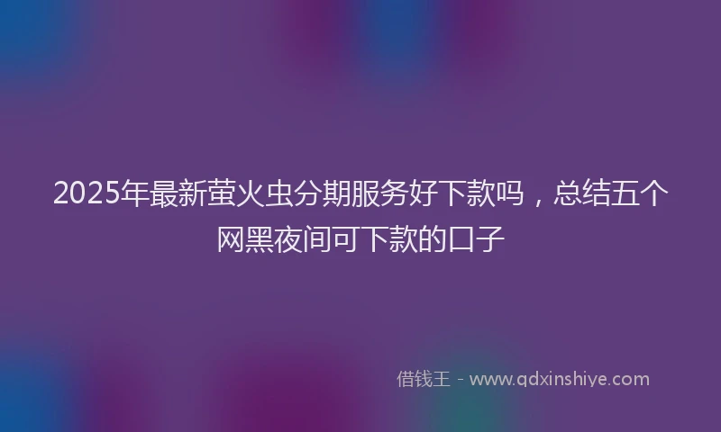 2025年最新萤火虫分期服务好下款吗，总结五个网黑夜间可下款的口子