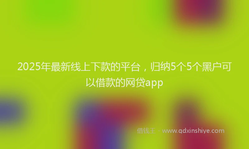 2025年最新线上下款的平台，归纳5个5个黑户可以借款的网贷app