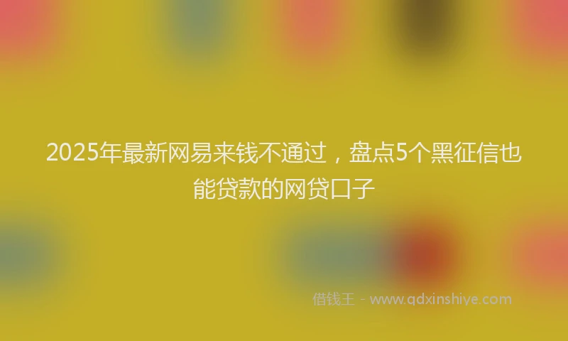 2025年最新网易来钱不通过，盘点5个黑征信也能贷款的网贷口子