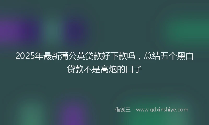 2025年最新蒲公英贷款好下款吗，总结五个黑白贷款不是高炮的口子