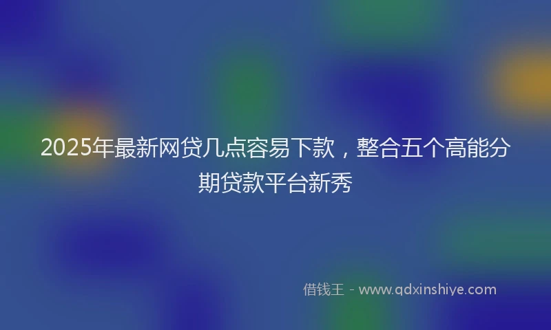 2025年最新网贷几点容易下款，整合五个高能分期贷款平台新秀