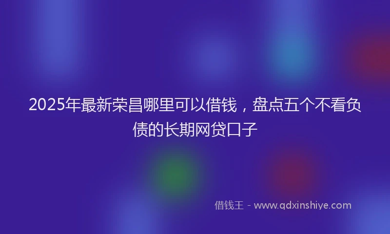 2025年最新荣昌哪里可以借钱，盘点五个不看负债的长期网贷口子