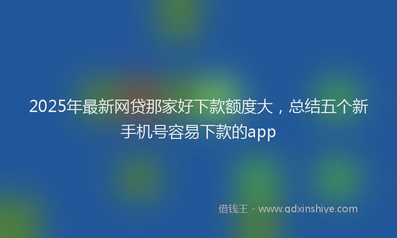 2025年最新网贷那家好下款额度大，总结五个新手机号容易下款的app