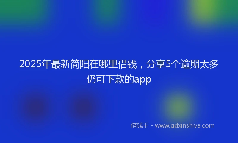 2025年最新简阳在哪里借钱，分享5个逾期太多仍可下款的app