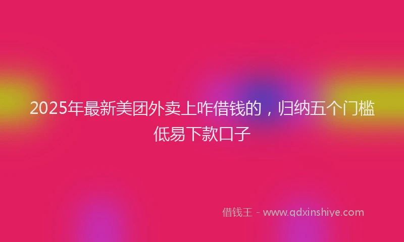 2025年最新美团外卖上咋借钱的，归纳五个门槛低易下款口子
