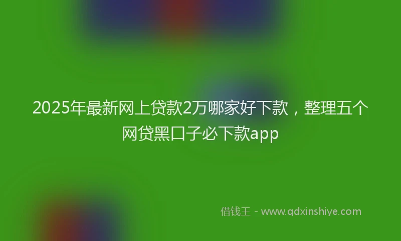 2025年最新网上贷款2万哪家好下款，整理五个网贷黑口子必下款app