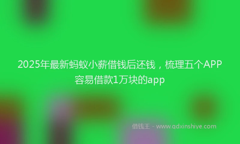 2025年最新蚂蚁小薪借钱后还钱，梳理五个APP容易借款1万块的app