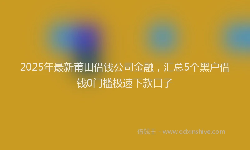 2025年最新莆田借钱公司金融，汇总5个黑户借钱0门槛极速下款口子
