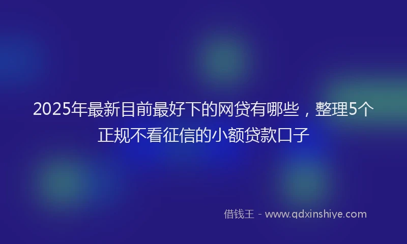 2025年最新目前最好下的网贷有哪些，整理5个正规不看征信的小额贷款口子