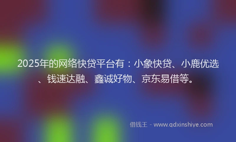 2025年的网络快贷平台有：小象快贷、小鹿优选、钱速达融、鑫诚好物、京东易借等。