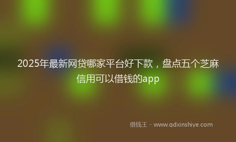 2025年最新网贷哪家平台好下款，盘点五个芝麻信用可以借钱的app