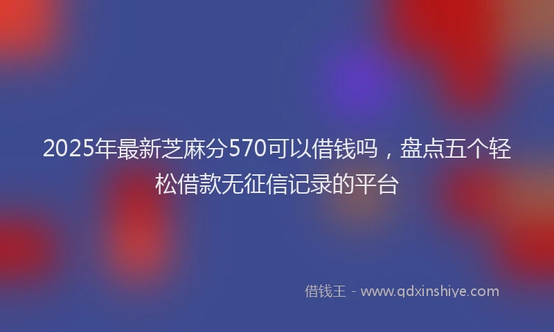 2025年最新芝麻分570可以借钱吗，盘点五个轻松借款无征信记录的平台