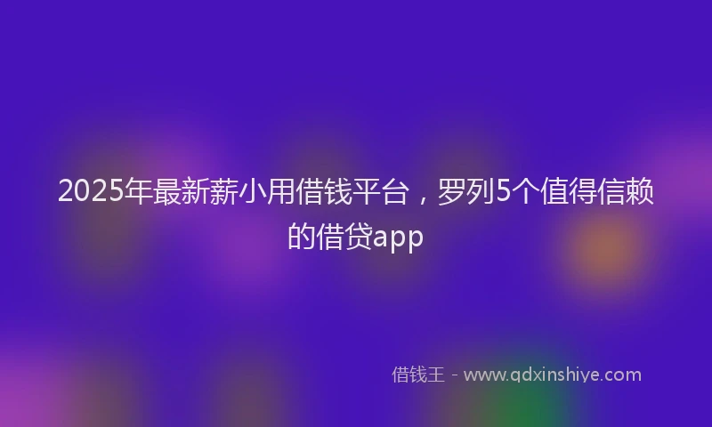 2025年最新薪小用借钱平台，罗列5个值得信赖的借贷app