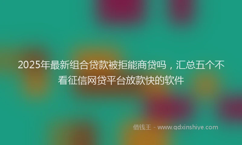 2025年最新组合贷款被拒能商贷吗，汇总五个不看征信网贷平台放款快的软件